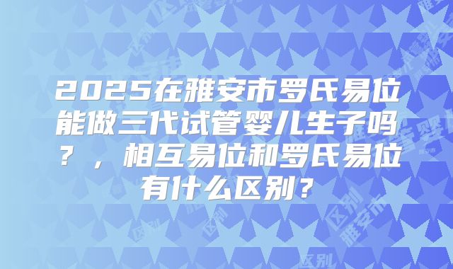 2025在雅安市罗氏易位能做三代试管婴儿生子吗？，相互易位和罗氏易位有什么区别？