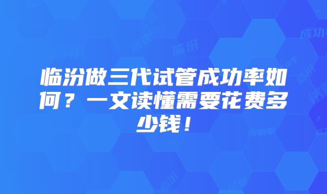 临汾做三代试管成功率如何?一文读懂需要花费多少钱!