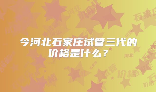 今河北石家庄试管三代的价格是什么?