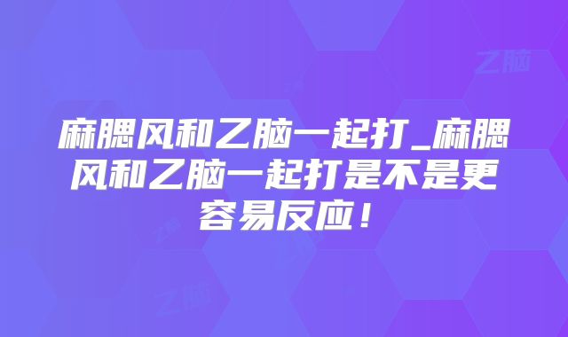 麻腮风和乙脑一起打_麻腮风和乙脑一起打是不是更容易反应！