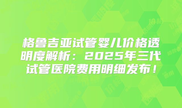 格鲁吉亚试管婴儿价格透明度解析：2025年三代试管医院费用明细发布！
