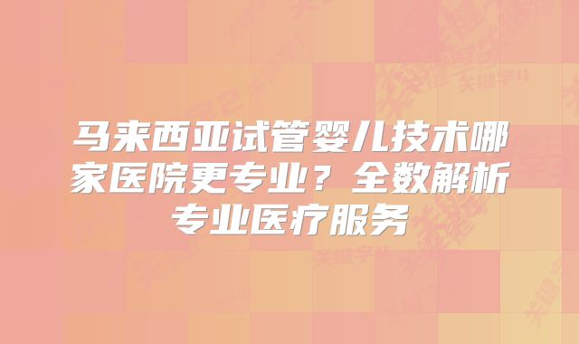 马来西亚试管婴儿技术哪家医院更专业？全数解析专业医疗服务