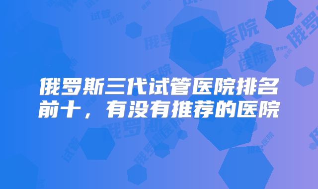 俄罗斯三代试管医院排名前十,有没有推荐的医院