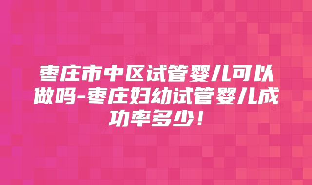 枣庄市中区试管婴儿可以做吗-枣庄妇幼试管婴儿成功率多少!