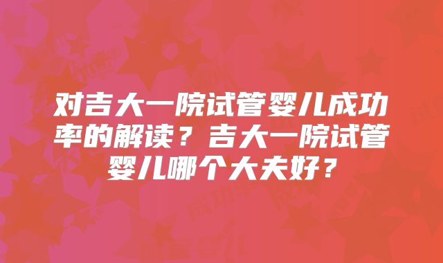 对吉大一院试管婴儿成功率的解读？吉大一院试管婴儿哪个大夫好？