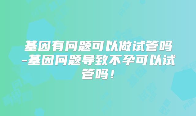 基因有问题可以做试管吗-基因问题导致不孕可以试管吗!