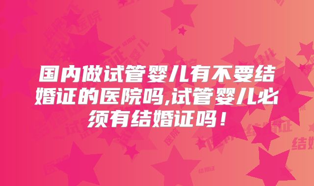 国内做试管婴儿有不要结婚证的医院吗,试管婴儿必须有结婚证吗！