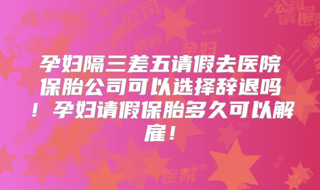 孕妇隔三差五请假去医院保胎公司可以选择辞退吗！孕妇请假保胎多久可以解雇！