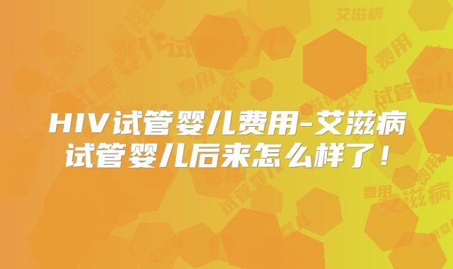 HIV试管婴儿费用-艾滋病试管婴儿后来怎么样了！