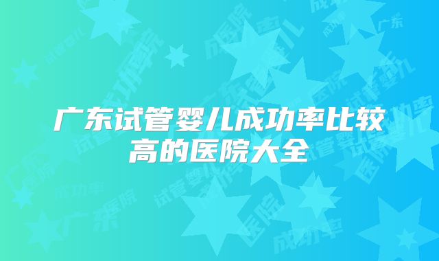 广东试管婴儿成功率比较高的医院大全