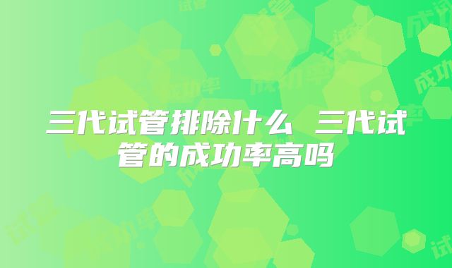 三代试管排除什么 三代试管的成功率高吗