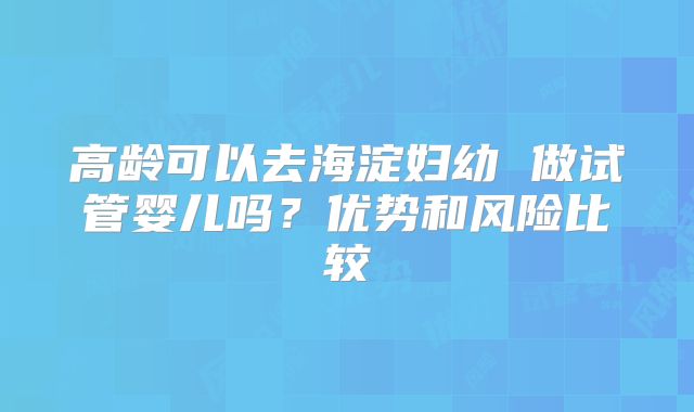 高龄可以去海淀妇幼 做试管婴儿吗？优势和风险比较