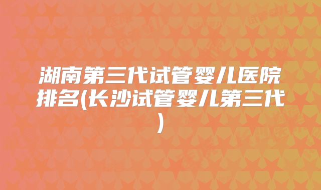 湖南第三代试管婴儿医院排名(长沙试管婴儿第三代)