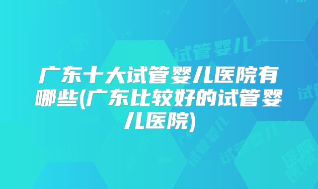 广东十大试管婴儿医院有哪些(广东比较好的试管婴儿医院)