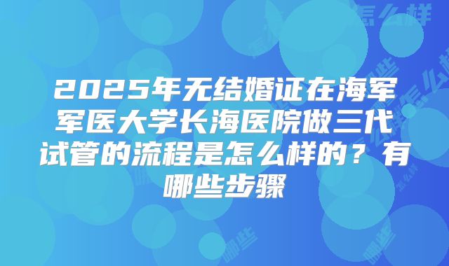 2025年无结婚证在海军军医大学长海医院做三代试管的流程是怎么样的?有哪些步骤