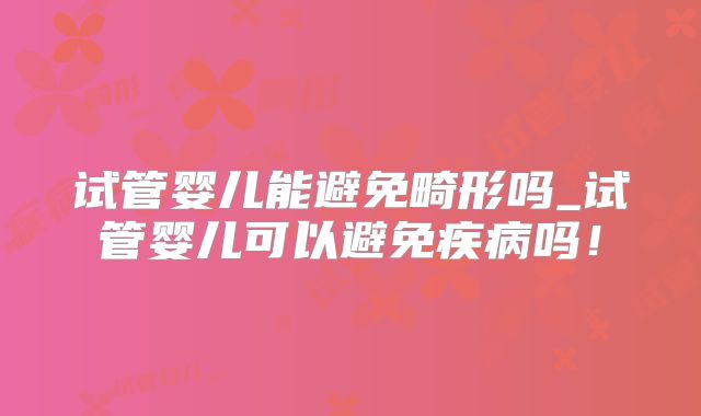 试管婴儿能避免畸形吗_试管婴儿可以避免疾病吗！