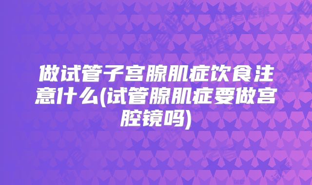 做试管子宫腺肌症饮食注意什么(试管腺肌症要做宫腔镜吗)