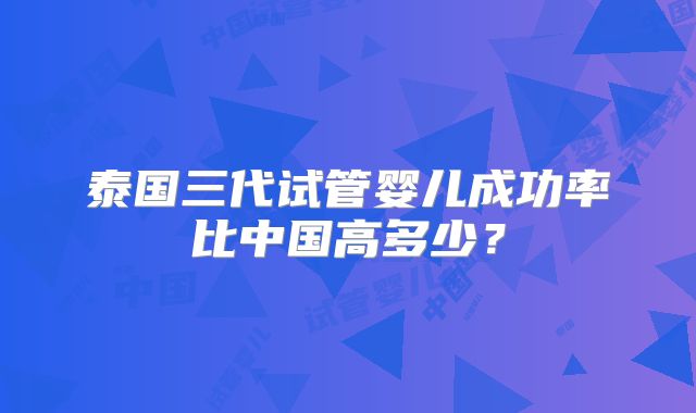 泰国三代试管婴儿成功率比中国高多少？