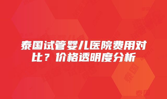 泰国试管婴儿医院费用对比？价格透明度分析