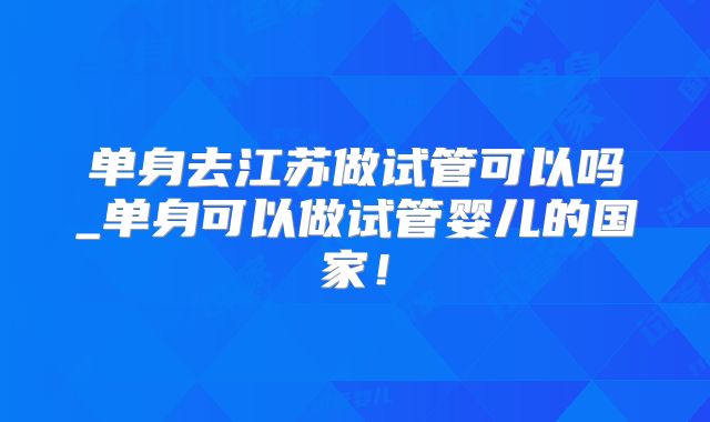 单身去江苏做试管可以吗_单身可以做试管婴儿的国家!