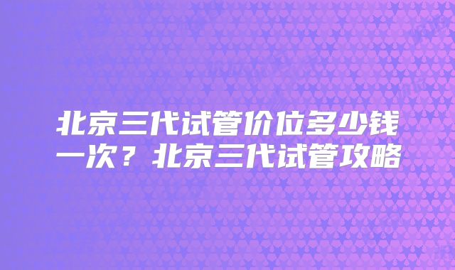 北京三代试管价位多少钱一次?北京三代试管攻略