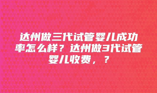 达州做三代试管婴儿成功率怎么样？达州做3代试管婴儿收费，？