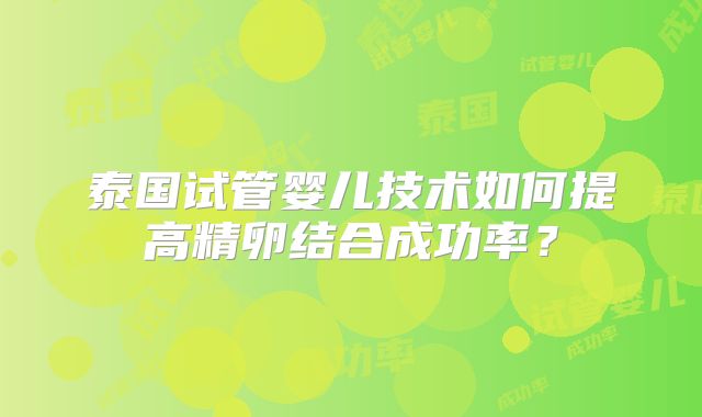 泰国试管婴儿技术如何提高精卵结合成功率?