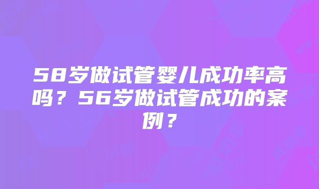 58岁做试管婴儿成功率高吗？56岁做试管成功的案例？