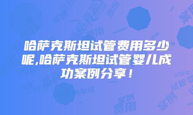 哈萨克斯坦试管费用多少呢,哈萨克斯坦试管婴儿成功案例分享！