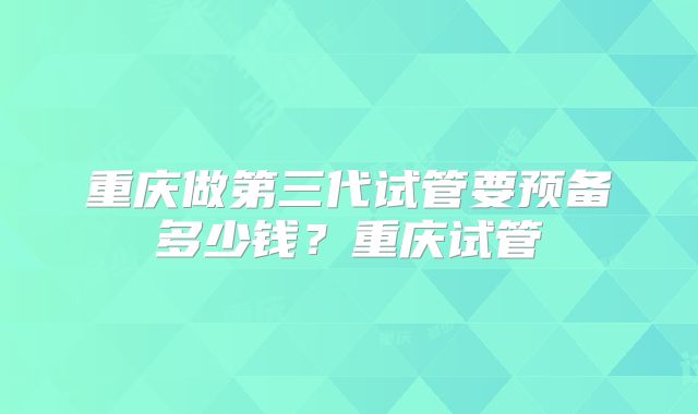 重庆做第三代试管要预备多少钱？重庆试管