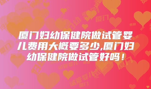 厦门妇幼保健院做试管婴儿费用大概要多少,厦门妇幼保健院做试管好吗!