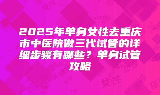 2025年单身女性去重庆市中医院做三代试管的详细步骤有哪些？单身试管攻略