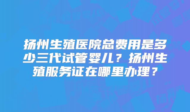 扬州生殖医院总费用是多少三代试管婴儿？扬州生殖服务证在哪里办理？