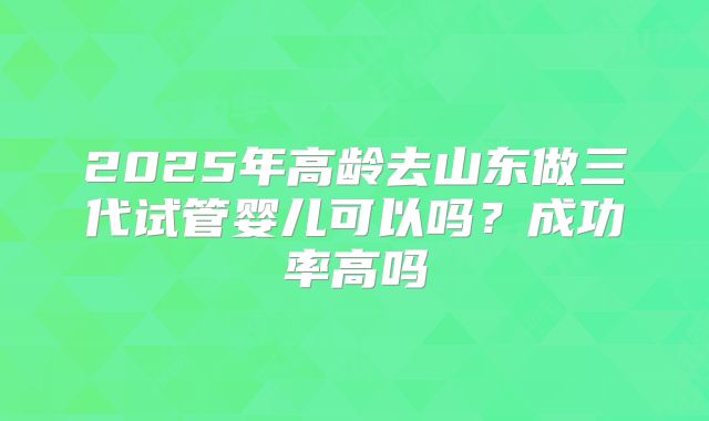 2025年高龄去山东做三代试管婴儿可以吗？成功率高吗