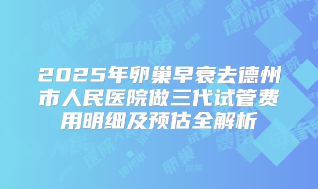 2025年卵巢早衰去德州市人民医院做三代试管费用明细及预估全解析