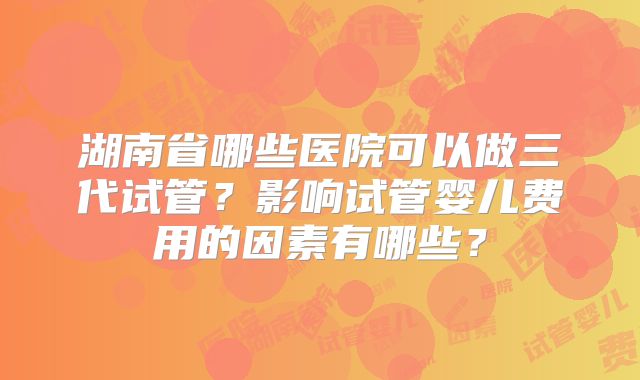 湖南省哪些医院可以做三代试管？影响试管婴儿费用的因素有哪些？