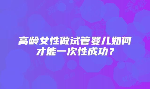 高龄女性做试管婴儿如何才能一次性成功？