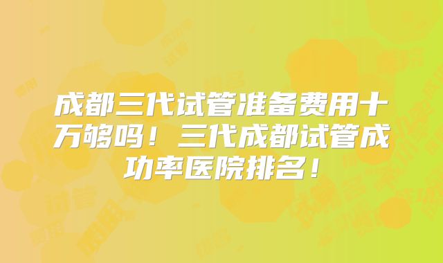 成都三代试管准备费用十万够吗！三代成都试管成功率医院排名！