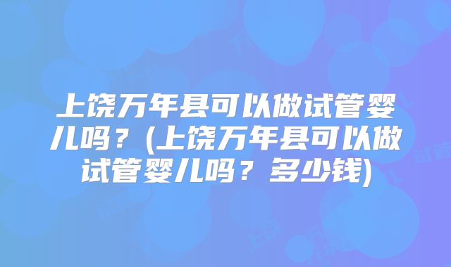 上饶万年县可以做试管婴儿吗？(上饶万年县可以做试管婴儿吗？多少钱)