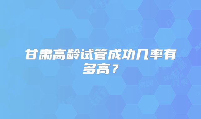 甘肃高龄试管成功几率有多高？