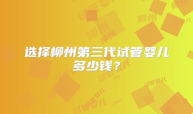 选择柳州第三代试管婴儿多少钱?