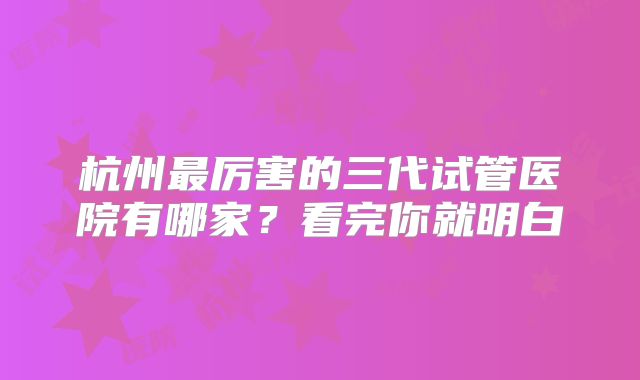 杭州最厉害的三代试管医院有哪家?看完你就明白