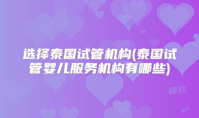 选择泰国试管机构(泰国试管婴儿服务机构有哪些)