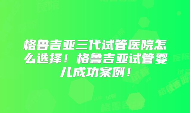 格鲁吉亚三代试管医院怎么选择！格鲁吉亚试管婴儿成功案例！