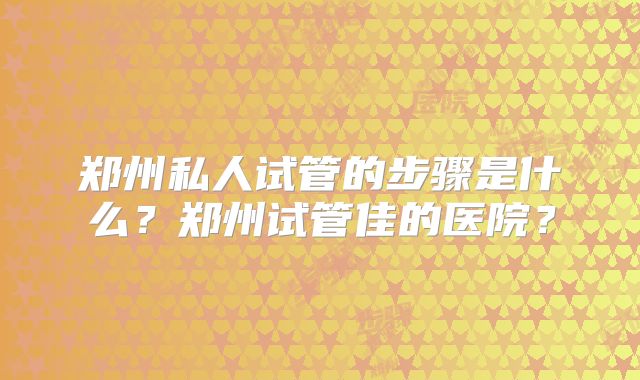 郑州私人试管的步骤是什么?郑州试管佳的医院?