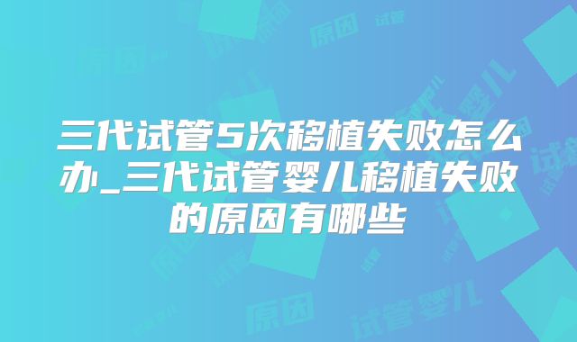 三代试管5次移植失败怎么办_三代试管婴儿移植失败的原因有哪些