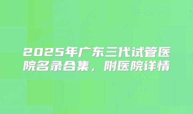 2025年广东三代试管医院名录合集,附医院详情