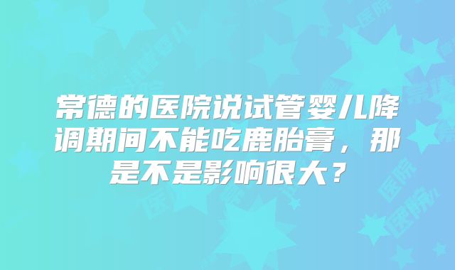 常德的医院说试管婴儿降调期间不能吃鹿胎膏,那是不是影响很大?