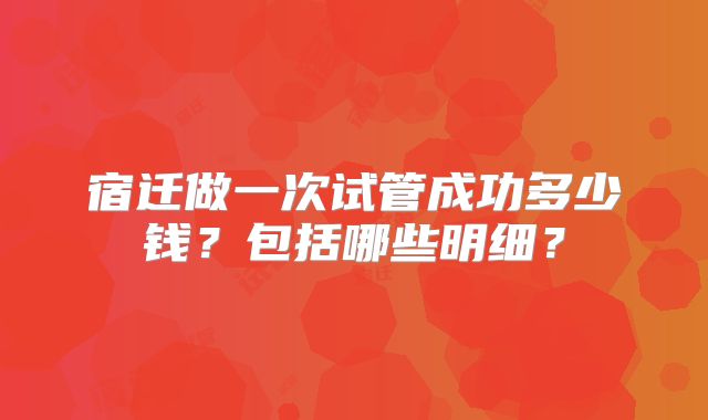 宿迁做一次试管成功多少钱？包括哪些明细？