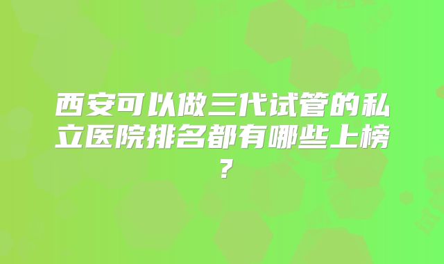 西安可以做三代试管的私立医院排名都有哪些上榜？